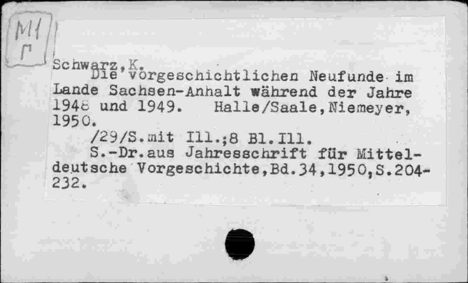 ﻿Scnwarz.K. , . -	„ .
Die vorgeschichtlichen Neufunde im Lande Sachsen-Anhalt während der Jahre 194e und 1949. Halle/Saale,Niemeyer, 1950.
/29/S.mit Ill.;8 Bl. Ill.
S.-Dr.aus Jahresschrift für Mitteldeutsche Vorgeschichte,Bd.34,1950,S.204-232.